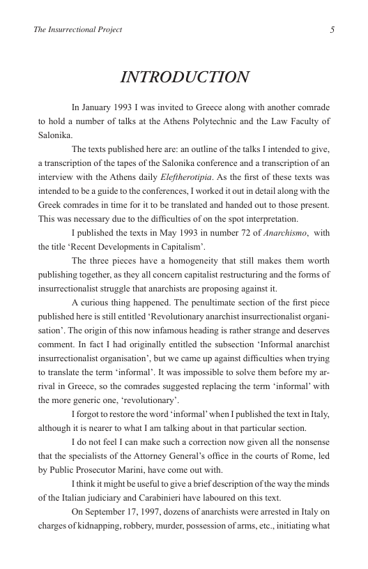 The Insurrectional Project 5  INTRODUCTION  In January 1993 I was invited to Greece along with another comrade 10 hold a number of talks at the Athens Polytechnic and the Law Faculty of Salonika.  “The texts published here are: an outline of the talks I intended to give. a transeription of the tapes of the Salonika conference and a transcription of an interview with the Athens daily Elefiherotipia. As the first of these texts was. intended to be a guide to the conferences, I worked it out in detail along with the Greek comrades in time for it to be translated and handed out to those present. “This was necessary due to the difficulties of on the spot interpretation.  1 published the texts in May 1993 in number 72 of Anarchismo, with the ttle ‘Recent Developments in Capitalisny”.  The three picces have a homogeneity that still makes them worth publishing together, as they all concern capitalistrestructuring and the forms of insurrectionalist struggle that anarchists ar proposing against it  A curious thing happened. The penultimate section of the fist picce  published here isstill entitled ‘Revolutionary anarchist insurrectionalist organi- sation”. The origin of this now infamous heading is rather strange and deserves comment. In fact | had originally entitied the subsection “Informal anarchist insurrectionalist organisation’, but we came up against difficulties when trying 1o translate the term ‘informal”. It was impossible to solve them before my ar- sival in Greece, so the comrades suggested replacing the term “informal” with the more generic one, ‘revolutionary.  forgot o restore the word ‘informal when  published the textin Ialy, although it is nearer to what I am talking about n that particular section.  1do not feel I can make such a correction now given all the nonsense that the specialists of the Attomey Generals office in the courts of Rome, led by Public Prosecutor Marini, have come out with  think it might be useful to give a brief description of the way the minds of the ltalian judiciary and Carabinieri have laboured on this text.  On September 17, 1997, dozens of anarchists were arrested in ltaly on charges of kidnapping, robbery, murder, pos  sion of arms, etc., initiating what 